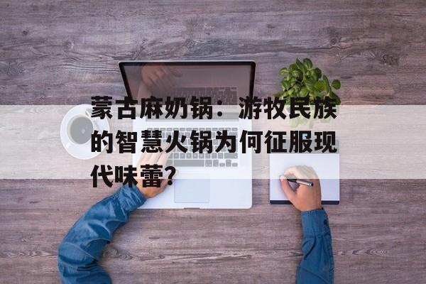 蒙古麻奶锅：游牧民族的智慧火锅为何征服现代味蕾？-第1张图片-