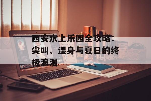 西安水上乐园全攻略:尖叫、湿身与夏日的终极浪漫-第1张图片- 西安水上乐园全攻略:尖叫、湿身与夏日的终极浪漫-第1张图片-
