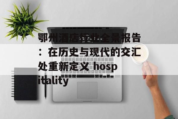 鄂州酒店行业全景报告：在历史与现代的交汇处重新定义 hospitality-第1张图片-