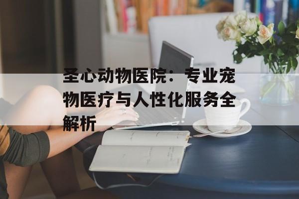 圣心动物医院：专业宠物医疗与人性化服务全解析-第1张图片-