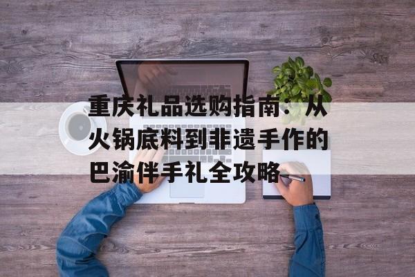 重庆礼品选购指南：从火锅底料到非遗手作的巴渝伴手礼全攻略-第1张图片-