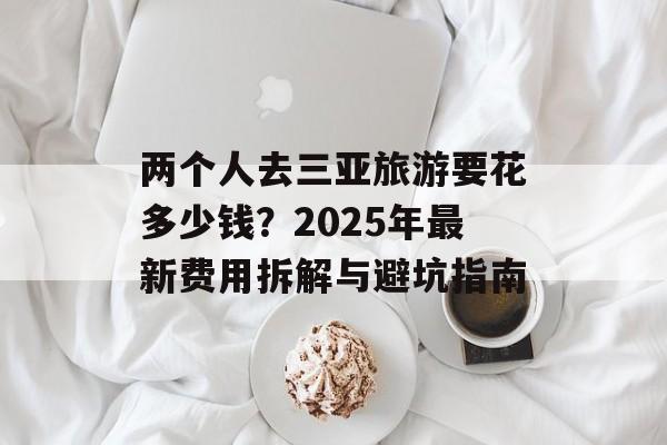 两个人去三亚旅游要花多少钱？2025年最新费用拆解与避坑指南-第1张图片-