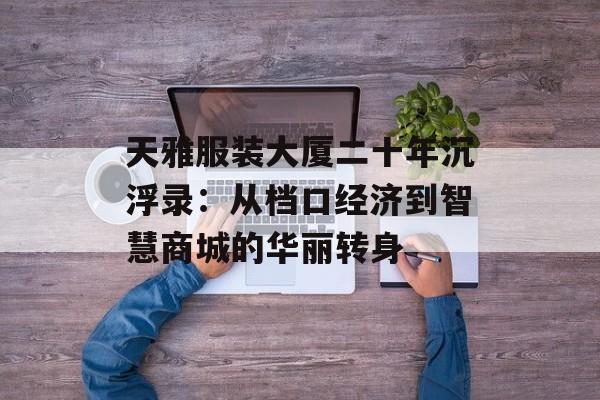 天雅服装大厦二十年沉浮录：从档口经济到智慧商城的华丽转身-第1张图片-