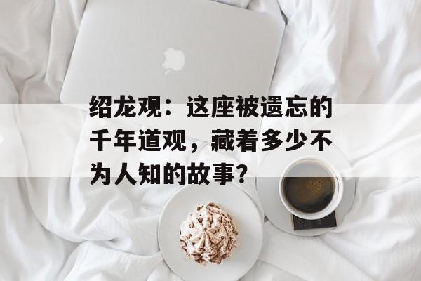 绍龙观：这座被遗忘的千年道观，藏着多少不为人知的故事？-第1张图片-