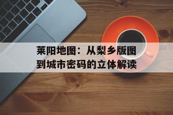莱阳地图：从梨乡版图到城市密码的立体解读-第1张图片-