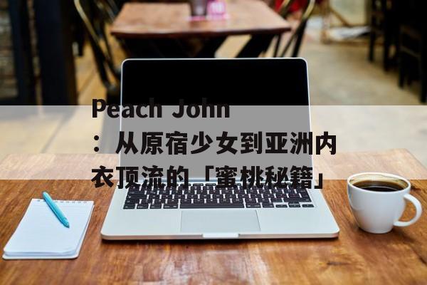 Peach John：从原宿少女到亚洲内衣顶流的「蜜桃秘籍」-第1张图片-