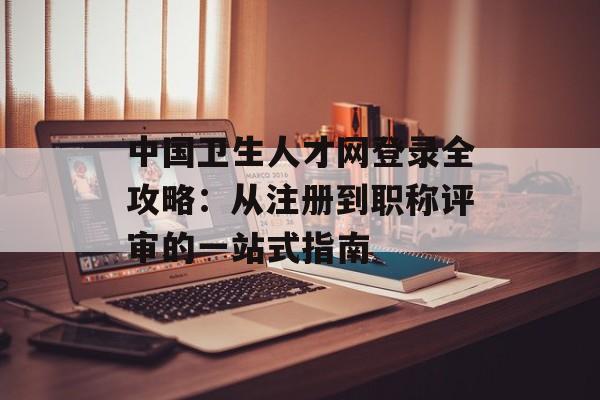 中国卫生人才网登录全攻略：从注册到职称评审的一站式指南-第1张图片-