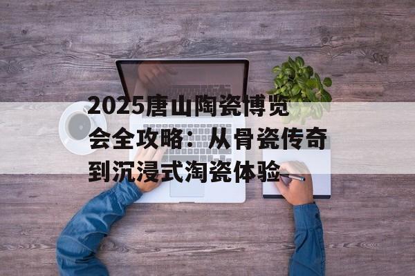 2025唐山陶瓷博览会全攻略：从骨瓷传奇到沉浸式淘瓷体验-第1张图片-
