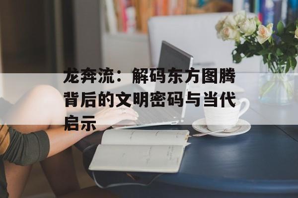 龙奔流:解码东方图腾背后的文明密码与当代启示-第1张图片- 龙奔流:解码东方图腾背后的文明密码与当代启示-第1张图片-