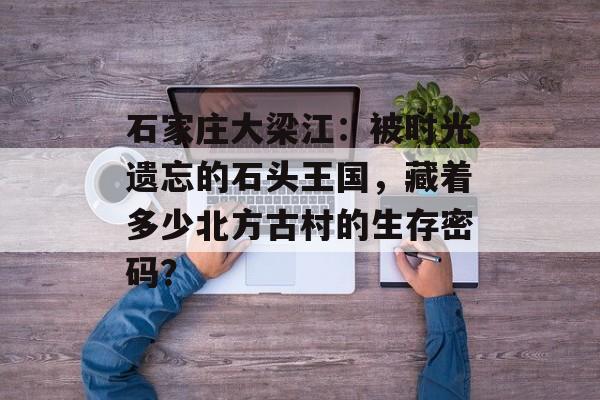 石家庄大梁江：被时光遗忘的石头王国，藏着多少北方古村的生存密码？-第1张图片-