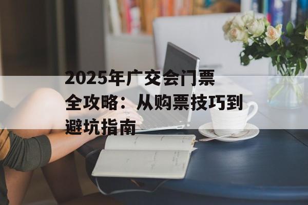 2025年广交会门票全攻略：从购票技巧到避坑指南-第1张图片-