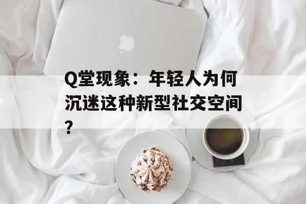 Q堂现象：年轻人为何沉迷这种新型社交空间？-第1张图片-