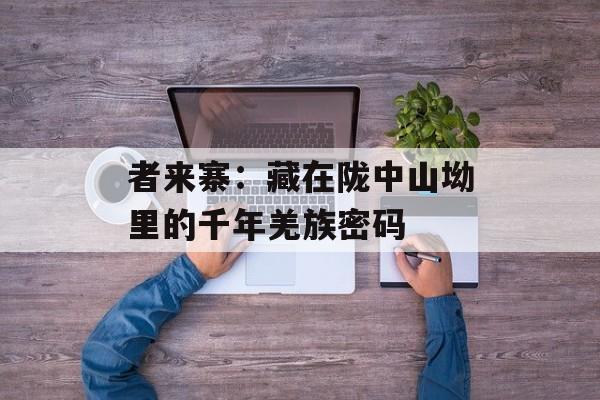 者来寨：藏在陇中山坳里的千年羌族密码-第1张图片-