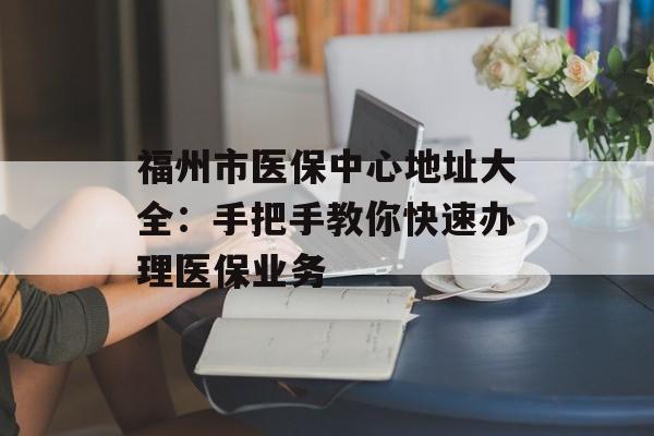 福州市医保中心地址大全:手把手教你快速办理医保业务-第1张图片- 福州市医保中心地址大全:手把手教你快速办理医保业务-第1张图片-
