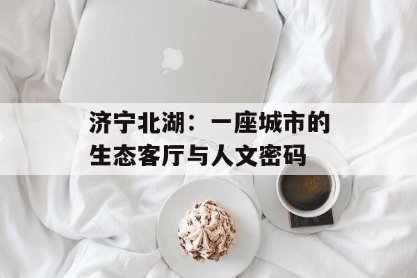 济宁北湖：一座城市的生态客厅与人文密码-第1张图片-