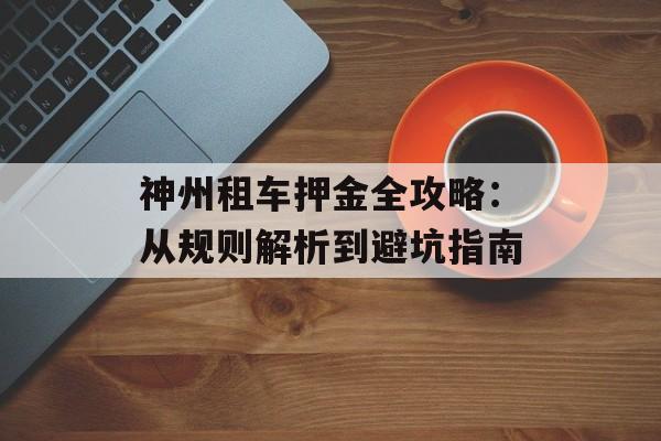 神州租车押金全攻略：从规则解析到避坑指南-第1张图片-