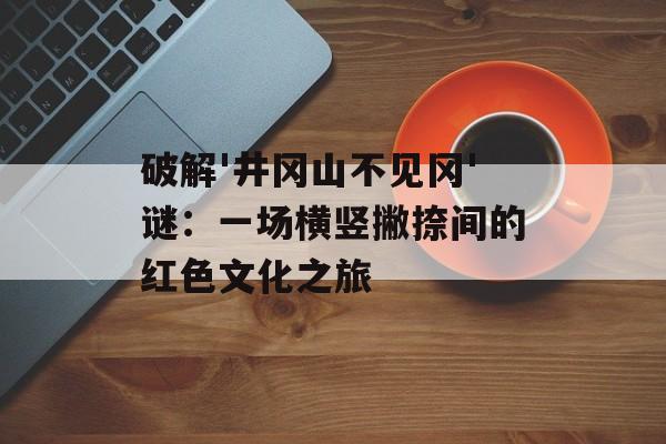 破解'井冈山不见冈'谜：一场横竖撇捺间的红色文化之旅-第1张图片-
