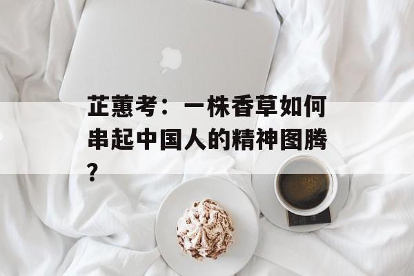 芷蕙考：一株香草如何串起中国人的精神图腾？-第1张图片-