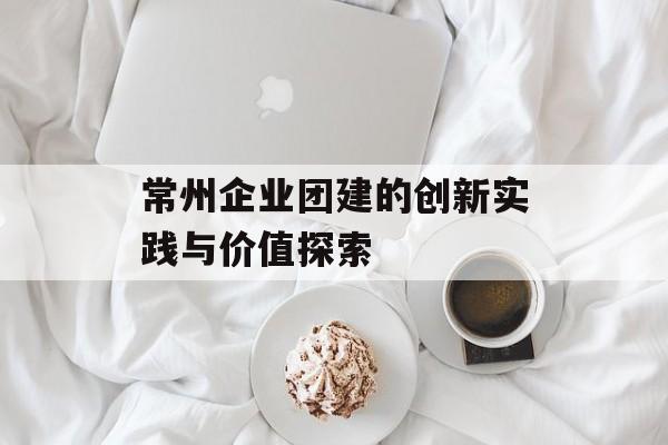 常州企业团建的创新实践与价值探索-第1张图片-