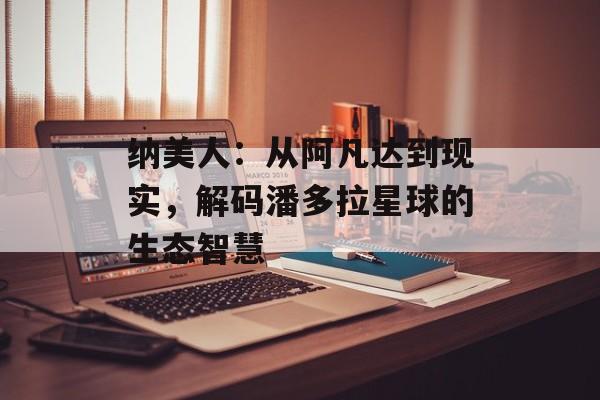 纳美人：从阿凡达到现实，解码潘多拉星球的生态智慧-第1张图片-