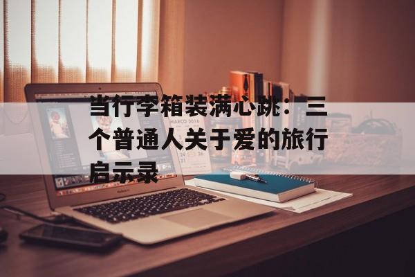 当行李箱装满心跳：三个普通人关于爱的旅行启示录-第1张图片-