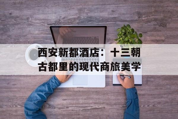 西安新都酒店：十三朝古都里的现代商旅美学-第1张图片-