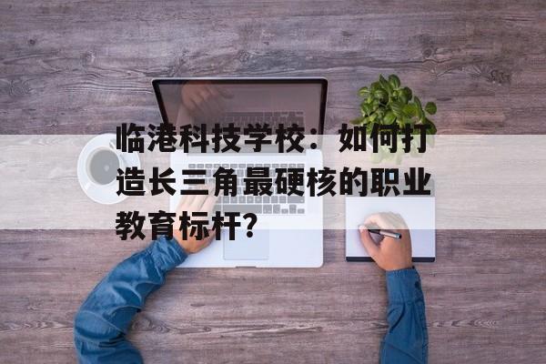 临港科技学校:如何打造长三角最硬核的职业教育标杆?-第1张图片- 临港科技学校:如何打造长三角最硬核的职业教育标杆?-第1张图片-
