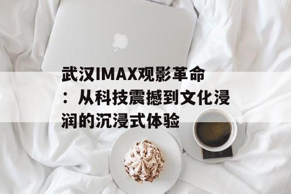武汉IMAX观影革命：从科技震撼到文化浸润的沉浸式体验-第1张图片-