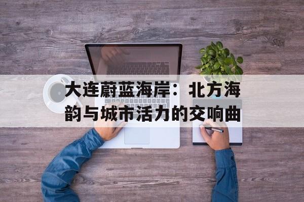 大连蔚蓝海岸:北方海韵与城市活力的交响曲-第1张图片- 大连蔚蓝海岸:北方海韵与城市活力的交响曲-第1张图片-