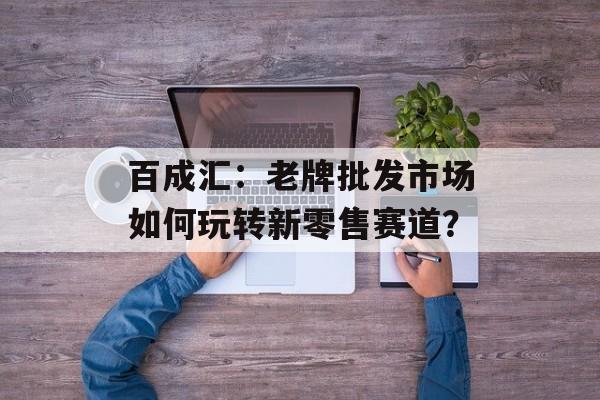百成汇：老牌批发市场如何玩转新零售赛道？-第1张图片-