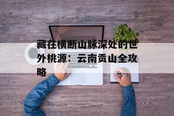 藏在横断山脉深处的世外桃源：云南贡山全攻略-第1张图片-