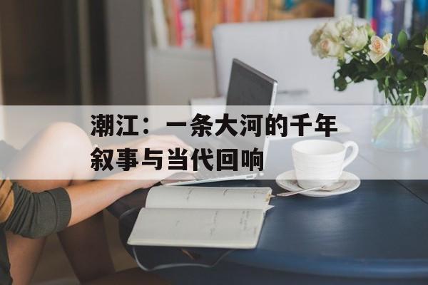 潮江：一条大河的千年叙事与当代回响-第1张图片-