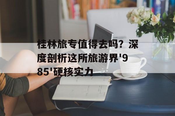 桂林旅专值得去吗？深度剖析这所旅游界'985'硬核实力-第1张图片-