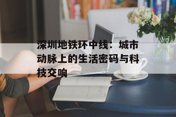 深圳地铁环中线：城市动脉上的生活密码与科技交响-第1张图片-