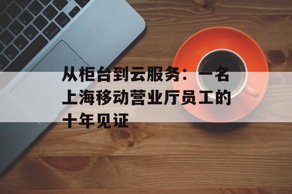 从柜台到云服务：一名上海移动营业厅员工的十年见证-第1张图片-