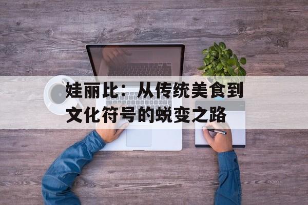 娃丽比：从传统美食到文化符号的蜕变之路-第1张图片-