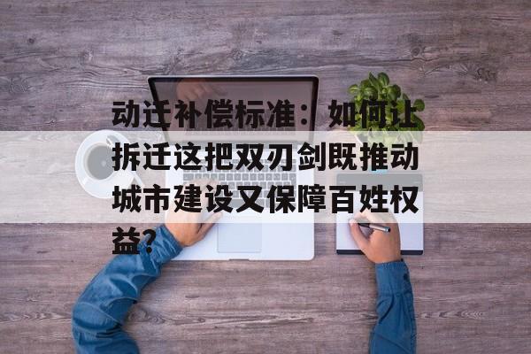 动迁补偿标准：如何让拆迁这把双刃剑既推动城市建设又保障百姓权益？-第1张图片-