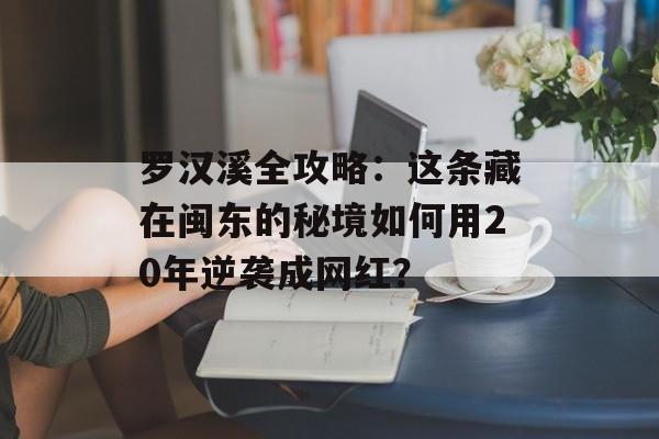 罗汉溪全攻略：这条藏在闽东的秘境如何用20年逆袭成网红？-第1张图片-