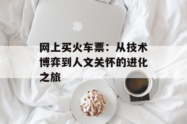 网上买火车票：从技术博弈到人文关怀的进化之旅-第1张图片-