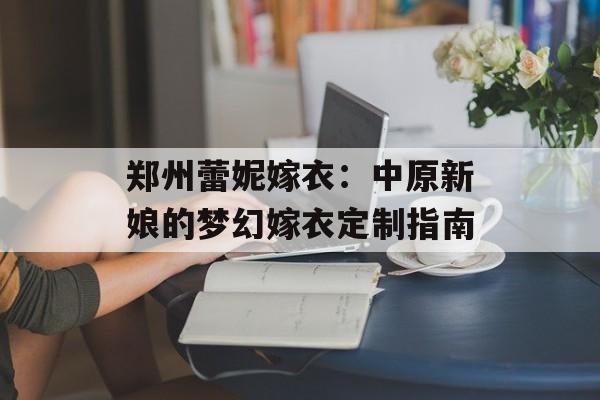 郑州蕾妮嫁衣：中原新娘的梦幻嫁衣定制指南-第1张图片-
