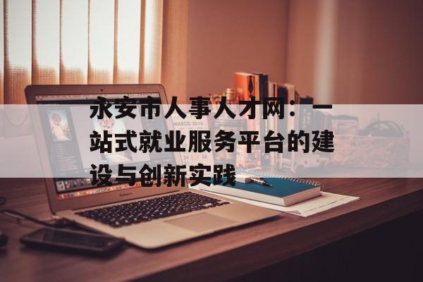 永安市人事人才网：一站式就业服务平台的建设与创新实践-第1张图片-