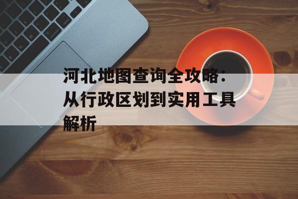 河北地图查询全攻略:从行政区划到实用工具解析-第1张图片- 河北地图查询全攻略:从行政区划到实用工具解析-第1张图片-