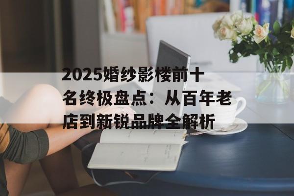 2025婚纱影楼前十名终极盘点：从百年老店到新锐品牌全解析-第1张图片-