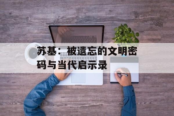 苏基：被遗忘的文明密码与当代启示录-第1张图片-