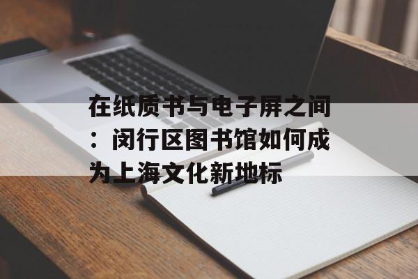 在纸质书与电子屏之间：闵行区图书馆如何成为上海文化新地标-第1张图片-