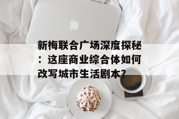 新梅联合广场深度探秘:这座商业综合体如何改写城市生活剧本?-第1张图片- 新梅联合广场深度探秘:这座商业综合体如何改写城市生活剧本?-第1张图片-