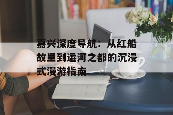 嘉兴深度导航：从红船故里到运河之都的沉浸式漫游指南-第1张图片-