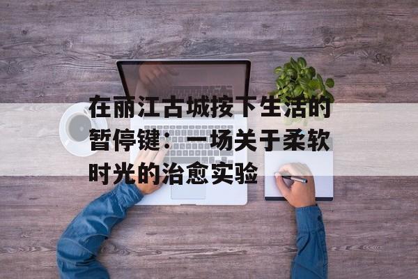 在丽江古城按下生活的暂停键：一场关于柔软时光的治愈实验-第1张图片-