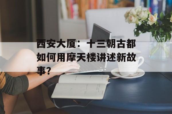 西安大厦：十三朝古都如何用摩天楼讲述新故事？-第1张图片-