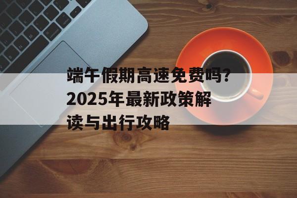 端午假期高速免费吗？2025年最新政策解读与出行攻略-第1张图片-